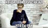 когда твой друг сказал что ты рак