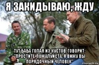 я закидываю, жду тут баба голая из кустов, говорит: "простите, пожалуйста, я вижу вы порядочный человек"