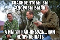 главное чтобы вы здоровы были а мы уж как-нибудь... нам не привыкать