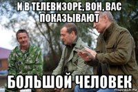 и в телевизоре, вон, вас показывают большой человек