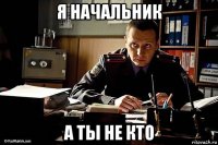 я начальник а ты не кто
