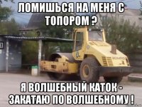 ломишься на меня с топором ? я волшебный каток - закатаю по волшебному !