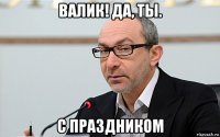 валик! да, ты. с праздником