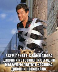  всем привет, с вами снова джонни кэтсвилл! и сегодня мы будем пытать хозяина, джонни ноксвилла.
