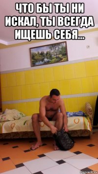 что бы ты ни искал, ты всегда ищешь себя... 
