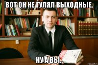вот он не гулял выходные. ну а вы..