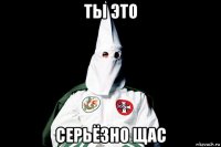 ты это серьёзно щас