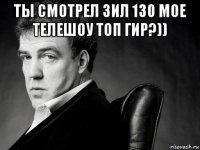 ты смотрел зил 130 мое телешоу топ гир?)) 