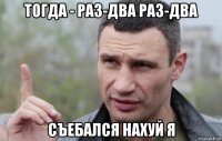 тогда - раз-два раз-два съебался нахуй я