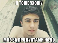 я тоже ухожу мне за продуктами надо