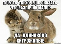 то есть, ты хочешь сказать, что различий мало? да...одинаково хитрожопые
