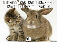 то есть ты намекаешь на связи католиков с сионистами? да