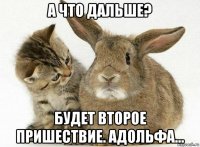 а что дальше? будет второе пришествие. адольфа...