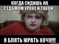 когда сидишь на седьмом уроке и такой... я блять жрать хочу!!!