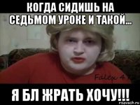 когда сидишь на седьмом уроке и такой... я бл жрать хочу!!!