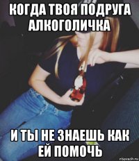 когда твоя подруга алкоголичка и ты не знаешь как ей помочь