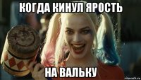 когда кинул ярость на вальку