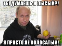 ты думаешь я лысый?! я просто не волосатый!