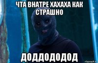 чта внатре хахаха как страшно доддододод