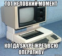 тот неловкий момент когда skype жрет всю оперативу