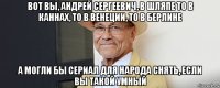 вот вы, андрей сергеевич, в шляпе то в каннах, то в венеции, то в берлине а могли бы сериал для народа снять, если вы такой умный