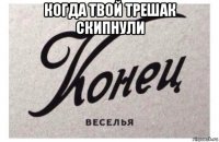 когда твой трешак скипнули 