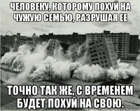 человеку, которому похуй на чужую семью, разрушая ее точно так же, с временем будет похуй на свою.