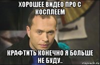 хорошее видео про с косплеем крафтить конечно я больше не буду..