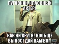 пуговкин-классный актер! как ни крути! вообще вынос! дай вам бог!