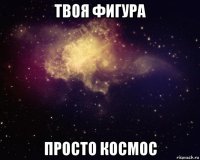 твоя фигура просто космос