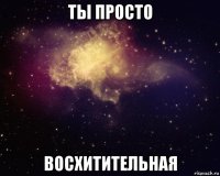 ты просто восхитительная