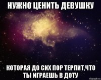 нужно ценить девушку которая до сих пор терпит,что ты играешь в доту