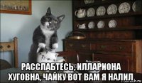  расслабтесь, иллариона хуговна, чайку вот вам я налил