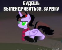 будешь выпендриваться, зарежу 