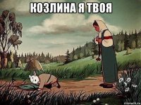 козлина я твоя 