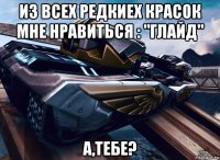 из всех редкиех красок мне нравиться : "глайд" а,тебе?