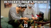 ну что а кто любить прешку не любить ппц 23