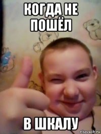 когда не пошёл в шкалу