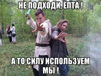 не подходи, ёпта ! а то силу используем мы !