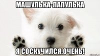 машулька-лапулька я соскучился.очень!