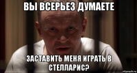 вы всерьез думаете заставить меня играть в стелларис?