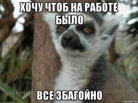 хочу чтоб на работе было все збагойно