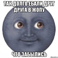 так долго ебали друг друга в жопу что забылись