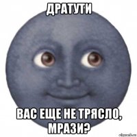 дратути вас еще не трясло, мрази?