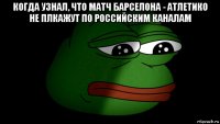когда узнал, что матч барселона - атлетико не плкажут по российским каналам 