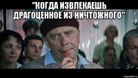 "когда извлекаешь драгоценное из ничтожного" 