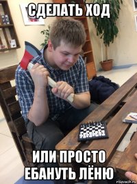 сделать ход или просто ебануть лёню