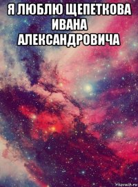 я люблю щепеткова ивана александровича 