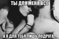 ты для меня все а я для тебя лишь подруга...