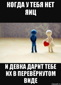 когда у тебя нет яиц и девка дарит тебе их в перевёрнутом виде